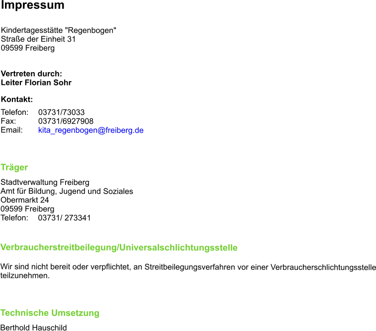 Impressum  Kindertagesstätte "Regenbogen" Straße der Einheit 31 09599 Freiberg  Vertreten durch: Leiter Florian Sohr Kontakt: Telefon: 	03731/73033 Fax:		03731/6927908 Email: 	kita_regenbogen@freiberg.de	  Träger Stadtverwaltung Freiberg Amt für Bildung, Jugend und Soziales Obermarkt 24 09599 Freiberg Telefon: 	03731/ 273341   Verbraucherstreitbeilegung/Universalschlichtungsstelle  Wir sind nicht bereit oder verpflichtet, an Streitbeilegungsverfahren vor einer Verbraucherschlichtungsstelle teilzunehmen.  Technische Umsetzung Berthold Hauschild