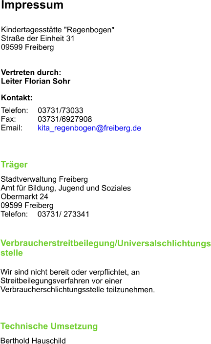 Impressum  Kindertagesstätte "Regenbogen" Straße der Einheit 31 09599 Freiberg  Vertreten durch: Leiter Florian Sohr Kontakt: Telefon: 	03731/73033 Fax:		03731/6927908 Email: 	kita_regenbogen@freiberg.de	  Träger Stadtverwaltung Freiberg Amt für Bildung, Jugend und Soziales Obermarkt 24 09599 Freiberg Telefon: 	03731/ 273341   Verbraucherstreitbeilegung/Universalschlichtungsstelle  Wir sind nicht bereit oder verpflichtet, an Streitbeilegungsverfahren vor einer Verbraucherschlichtungsstelle teilzunehmen.  Technische Umsetzung Berthold Hauschild